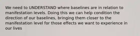 We need to UNDERSTAND where baselines are in relation to manifestation levels. Doing this we can help condition the direction of our baselines, bringing them closer to the manifestation level for those effects we want to experience in our lives