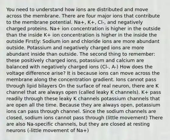 You need to understand how ions are distributed and move across the membrane. There are four major ions that contribute to the membrane potential. Na+, K+, Cl-, and negatively charged proteins. Na+ ion concentration is higher in the outside than the inside K+ ion concentration is higher in the inside the outside Firstly: Sodium ion and chloride ions are more abundant outside. Potassium and negatively charged ions are more abundant inside than outside. The second thing to remember: these positively charged ions, potassium and calcium are balanced with negatively charged ions (Cl-, A-) How does the voltage difference arise? It is because ions can move across the membrane along the concentration gradient. Ions cannot pass through lipid bilayers On the surface of real neuron, there are K channel that are always open (called leaky K channels). K+ pass readily through these leaky K channels potassium channels that are open all the time. Because they are always open, potassium ions can pass through channel. Since the sodium channels are closed, sodium ions cannot pass through (little movement) There are also Na-specific channels, but they are closed at resting neurons (-little movement of Na+)