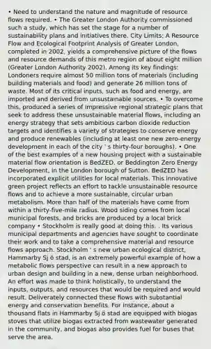 • Need to understand the nature and magnitude of resource flows required. • The Greater London Authority commissioned such a study, which has set the stage for a number of sustainability plans and initiatives there. City Limits: A Resource Flow and Ecological Footprint Analysis of Greater London, completed in 2002, yields a comprehensive picture of the flows and resource demands of this metro region of about eight million (Greater London Authority 2002). Among its key findings: Londoners require almost 50 million tons of materials (including building materials and food) and generate 26 million tons of waste. Most of its critical inputs, such as food and energy, are imported and derived from unsustainable sources. • To overcome this, produced a series of impressive regional strategic plans that seek to address these unsustainable material flows, including an energy strategy that sets ambitious carbon dioxide reduction targets and identifies a variety of strategies to conserve energy and produce renewables (including at least one new zero-energy development in each of the city ' s thirty-four boroughs). • One of the best examples of a new housing project with a sustainable material flow orientation is BedZED, or Beddington Zero Energy Development, in the London borough of Sutton. BedZED has incorporated explicit utilities for local materials. This innovative green project reflects an effort to tackle unsustainable resource flows and to achieve a more sustainable, circular urban metabolism. <a href='https://www.questionai.com/knowledge/keWHlEPx42-more-than' class='anchor-knowledge'>more than</a> half of the materials have come from within a thirty-five-mile radius. Wood siding comes from local municipal forests, and bricks are produced by a local brick company • Stockholm is really good at doing this. . Its various municipal departments and agencies have sought to coordinate their work and to take a comprehensive material and resource flows approach. Stockholm ' s new urban ecological district, Hammarby Sj ö stad, is an extremely powerful example of how a metabolic flows perspective can result in a new approach to urban design and building in a new, dense urban neighborhood. An effort was made to think holistically, to understand the inputs, outputs, and resources that would be required and would result. Deliverately connected these flows with substantial energy and conservation benefits. For instance, about a thousand flats in Hammarby Sj ö stad are equipped with biogas stoves that utilize biogas extracted from wastewater generated in the community, and biogas also provides fuel for buses that serve the area.