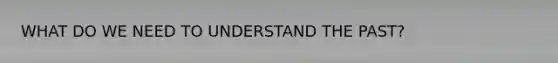 WHAT DO WE NEED TO UNDERSTAND THE PAST?