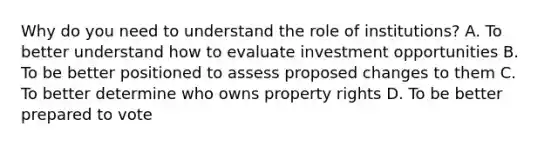 Why do you need to understand the role of institutions? A. To better understand how to evaluate investment opportunities B. To be better positioned to assess proposed changes to them C. To better determine who owns property rights D. To be better prepared to vote