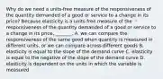 Why do we need a​ units-free measure of the responsiveness of the quantity demanded of a good or service to a change in its​ price? Because elasticity is a​ units-free measure of the responsiveness of the quantity demanded of a good or service to a change in its​ price, _______. A. we can compare the responsiveness of the same good when quantity is measured in different​ units, or we can compare across different goods B. elasticity is equal to the slope of the demand curve C. elasticity is equal to the negative of the slope of the demand curve D. elasticity is dependent on the units in which the variable is measured