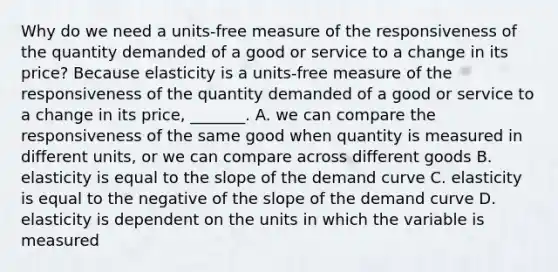 Why do we need a​ units-free measure of the responsiveness of the quantity demanded of a good or service to a change in its​ price? Because elasticity is a​ units-free measure of the responsiveness of the quantity demanded of a good or service to a change in its​ price, _______. A. we can compare the responsiveness of the same good when quantity is measured in different​ units, or we can compare across different goods B. elasticity is equal to the slope of the demand curve C. elasticity is equal to the negative of the slope of the demand curve D. elasticity is dependent on the units in which the variable is measured