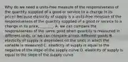 Why do we need a​ units-free measure of the responsiveness of the quantity supplied of a good or service to a change in its​ price? Because elasticity of supply is a​ units-free measure of the responsiveness of the quantity supplied of a good or service to a change in its​ price, _______. A. we can compare the responsiveness of the same good when quantity is measured in different​ units, or we can compare across different goods B. elasticity of supply is dependent on the units in which the variable is measured C. elasticity of supply is equal to the negative of the slope of the supply curve D. elasticity of supply is equal to the slope of the supply curve