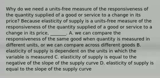 Why do we need a​ units-free measure of the responsiveness of the quantity supplied of a good or service to a change in its​ price? Because elasticity of supply is a​ units-free measure of the responsiveness of the quantity supplied of a good or service to a change in its​ price, _______. A. we can compare the responsiveness of the same good when quantity is measured in different​ units, or we can compare across different goods B. elasticity of supply is dependent on the units in which the variable is measured C. elasticity of supply is equal to the negative of the slope of the supply curve D. elasticity of supply is equal to the slope of the supply curve