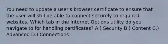 You need to update a user's browser certificate to ensure that the user will still be able to connect securely to required websites. Which tab in the Internet Options utility do you navigate to for handling certificates? A.) Security B.) Content C.) Advanced D.) Connections