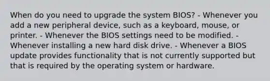 When do you need to upgrade the system BIOS? - Whenever you add a new peripheral device, such as a keyboard, mouse, or printer. - Whenever the BIOS settings need to be modified. - Whenever installing a new hard disk drive. - Whenever a BIOS update provides functionality that is not currently supported but that is required by the operating system or hardware.