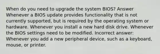 When do you need to upgrade the system BIOS? Answer Whenever a BIOS update provides functionality that is not currently supported, but is required by the operating system or hardware. Whenever you install a new hard disk drive. Whenever the BIOS settings need to be modified. Incorrect answer: Whenever you add a new peripheral device, such as a keyboard, mouse, or printer.