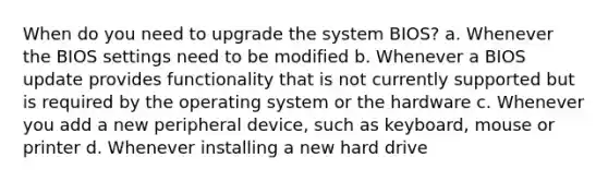 When do you need to upgrade the system BIOS? a. Whenever the BIOS settings need to be modified b. Whenever a BIOS update provides functionality that is not currently supported but is required by the operating system or the hardware c. Whenever you add a new peripheral device, such as keyboard, mouse or printer d. Whenever installing a new hard drive