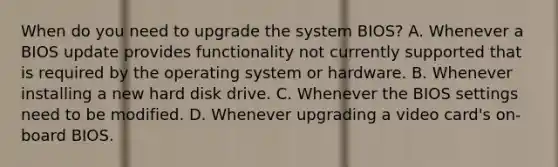 When do you need to upgrade the system BIOS? A. Whenever a BIOS update provides functionality not currently supported that is required by the operating system or hardware. B. Whenever installing a new hard disk drive. C. Whenever the BIOS settings need to be modified. D. Whenever upgrading a video card's on-board BIOS.