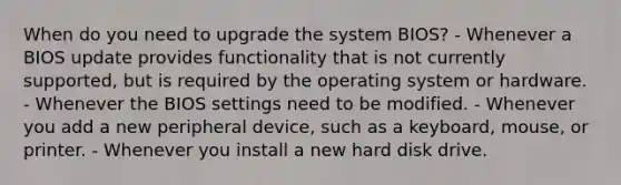 When do you need to upgrade the system BIOS? - Whenever a BIOS update provides functionality that is not currently supported, but is required by the operating system or hardware. - Whenever the BIOS settings need to be modified. - Whenever you add a new peripheral device, such as a keyboard, mouse, or printer. - Whenever you install a new hard disk drive.