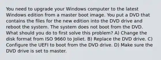 You need to upgrade your Windows computer to the latest Windows edition from a master boot image. You put a DVD that contains the files for the new edition into the DVD drive and reboot the system. The system does not boot from the DVD. What should you do to first solve this problem? A) Change the disk format from ISO 9660 to Joliet. B) Replace the DVD drive. C) Configure the UEFI to boot from the DVD drive. D) Make sure the DVD drive is set to master.