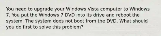 You need to upgrade your Windows Vista computer to Windows 7. You put the Windows 7 DVD into its drive and reboot the system. The system does not boot from the DVD. What should you do first to solve this problem?