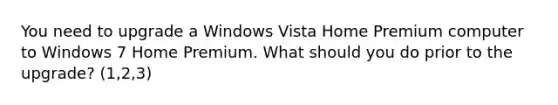 You need to upgrade a Windows Vista Home Premium computer to Windows 7 Home Premium. What should you do prior to the upgrade? (1,2,3)