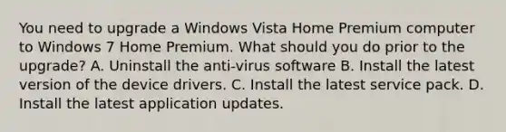 You need to upgrade a Windows Vista Home Premium computer to Windows 7 Home Premium. What should you do prior to the upgrade? A. Uninstall the anti-virus software B. Install the latest version of the device drivers. C. Install the latest service pack. D. Install the latest application updates.