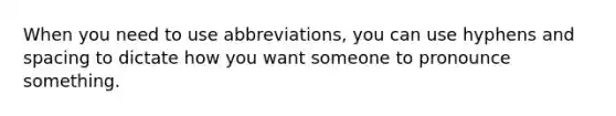 When you need to use abbreviations, you can use hyphens and spacing to dictate how you want someone to pronounce something.