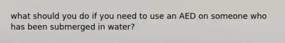 what should you do if you need to use an AED on someone who has been submerged in water?