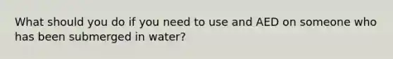 What should you do if you need to use and AED on someone who has been submerged in water?