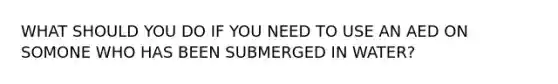 WHAT SHOULD YOU DO IF YOU NEED TO USE AN AED ON SOMONE WHO HAS BEEN SUBMERGED IN WATER?