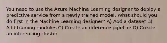 You need to use the Azure Machine Learning designer to deploy a predictive service from a newly trained model. What should you do first in the Machine Learning designer? A) Add a dataset B) Add training modules C) Create an inference pipeline D) Create an inferencing cluster