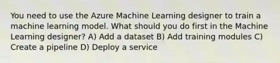 You need to use the Azure Machine Learning designer to train a machine learning model. What should you do first in the Machine Learning designer? A) Add a dataset B) Add training modules C) Create a pipeline D) Deploy a service