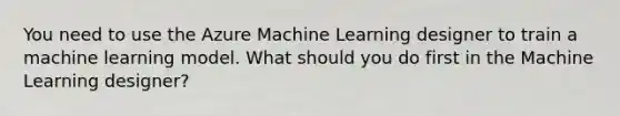 You need to use the Azure Machine Learning designer to train a machine learning model. What should you do first in the Machine Learning designer?