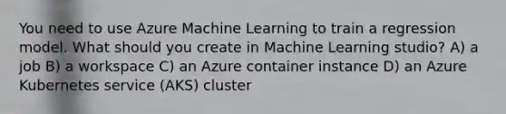 You need to use Azure Machine Learning to train a regression model. What should you create in Machine Learning studio? A) a job B) a workspace C) an Azure container instance D) an Azure Kubernetes service (AKS) cluster