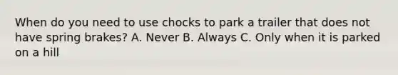 When do you need to use chocks to park a trailer that does not have spring brakes? A. Never B. Always C. Only when it is parked on a hill