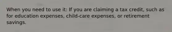 When you need to use it: If you are claiming a tax credit, such as for education expenses, child-care expenses, or retirement savings.