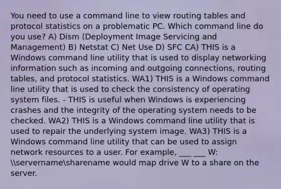 You need to use a command line to view routing tables and protocol statistics on a problematic PC. Which command line do you use? A) Dism (Deployment Image Servicing and Management) B) Netstat C) Net Use D) SFC CA) THIS is a Windows command line utility that is used to display networking information such as incoming and outgoing connections, routing tables, and protocol statistics. WA1) THIS is a Windows command line utility that is used to check the consistency of operating system files. - THIS is useful when Windows is experiencing crashes and the integrity of the operating system needs to be checked. WA2) THIS is a Windows command line utility that is used to repair the underlying system image. WA3) THIS is a Windows command line utility that can be used to assign network resources to a user. For example, ___ ___ W: servernamesharename would map drive W to a share on the server.