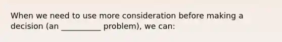 When we need to use more consideration before making a decision (an __________ problem), we can: