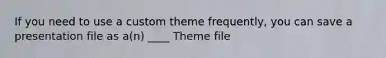 If you need to use a custom theme frequently, you can save a presentation file as a(n) ____ Theme file