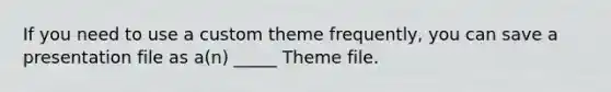 If you need to use a custom theme frequently, you can save a presentation file as a(n) _____ Theme file.