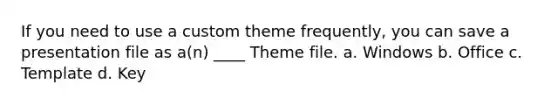 If you need to use a custom theme frequently, you can save a presentation file as a(n) ____ Theme file. a. Windows b. Office c. Template d. Key