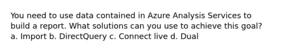 You need to use data contained in Azure Analysis Services to build a report. What solutions can you use to achieve this goal? a. Import b. DirectQuery c. Connect live d. Dual