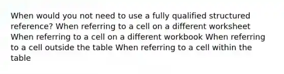 When would you not need to use a fully qualified structured reference? When referring to a cell on a different worksheet When referring to a cell on a different workbook When referring to a cell outside the table When referring to a cell within the table