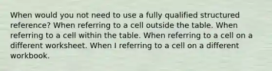 When would you not need to use a fully qualified structured reference? When referring to a cell outside the table. When referring to a cell within the table. When referring to a cell on a different worksheet. When I referring to a cell on a different workbook.