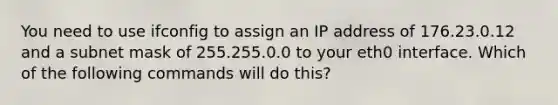 You need to use ifconfig to assign an IP address of 176.23.0.12 and a subnet mask of 255.255.0.0 to your eth0 interface. Which of the following commands will do this?