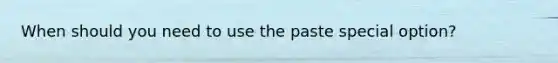 When should you need to use the paste special option?