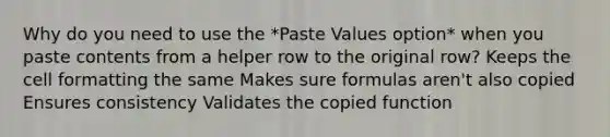 Why do you need to use the *Paste Values option* when you paste contents from a helper row to the original row? Keeps the cell formatting the same Makes sure formulas aren't also copied Ensures consistency Validates the copied function