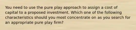 You need to use the pure play approach to assign a cost of capital to a proposed investment. Which one of the following characteristics should you most concentrate on as you search for an appropriate pure play firm?