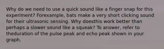 Why do we need to use a quick sound like a finger snap for this experiment? Forexample, bats make a very short clicking sound for their ultrasonic sensing. Why doesthis work better than perhaps a slower sound like a squeak? To answer, refer to theduration of the pulse peak and echo peak shown in your graph.