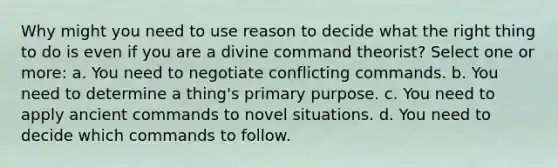 Why might you need to use reason to decide what the right thing to do is even if you are a divine command theorist? Select one or more: a. You need to negotiate conflicting commands. b. You need to determine a thing's primary purpose. c. You need to apply ancient commands to novel situations. d. You need to decide which commands to follow.