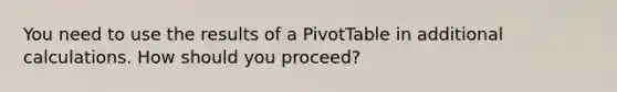 You need to use the results of a PivotTable in additional calculations. How should you proceed?