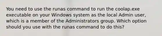 You need to use the runas command to run the coolap.exe executable on your Windows system as the local Admin user, which is a member of the Administrators group. Which option should you use with the runas command to do this?