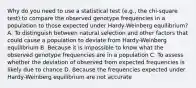 Why do you need to use a statistical test (e.g., the chi-square test) to compare the observed genotype frequencies in a population to those expected under Hardy-Weinberg equilibrium? A. To distinguish between natural selection and other factors that could cause a population to deviate from Hardy-Weinberg equilibrium B. Because it is impossible to know what the observed genotype frequencies are in a population C. To assess whether the deviation of observed from expected frequencies is likely due to chance D. Because the frequencies expected under Hardy-Weinberg equilibrium are not accurate