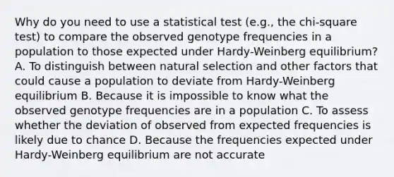 Why do you need to use a statistical test (e.g., the chi-square test) to compare the observed genotype frequencies in a population to those expected under Hardy-Weinberg equilibrium? A. To distinguish between natural selection and other factors that could cause a population to deviate from Hardy-Weinberg equilibrium B. Because it is impossible to know what the observed genotype frequencies are in a population C. To assess whether the deviation of observed from expected frequencies is likely due to chance D. Because the frequencies expected under Hardy-Weinberg equilibrium are not accurate