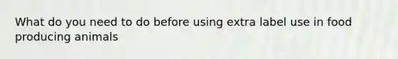 What do you need to do before using extra label use in food producing animals