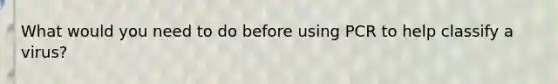 What would you need to do before using PCR to help classify a virus?