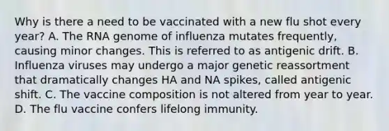 Why is there a need to be vaccinated with a new flu shot every year? A. The RNA genome of influenza mutates frequently, causing minor changes. This is referred to as antigenic drift. B. Influenza viruses may undergo a major genetic reassortment that dramatically changes HA and NA spikes, called antigenic shift. C. The vaccine composition is not altered from year to year. D. The flu vaccine confers lifelong immunity.